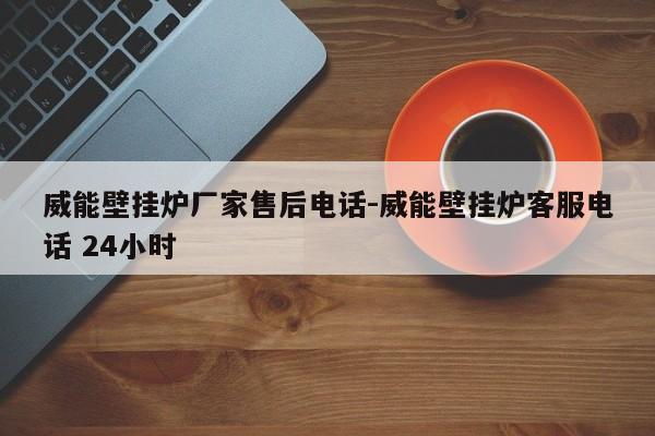 威能壁挂炉厂家售后电话-威能壁挂炉客服电话 24小时