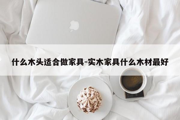 什么木头适合做家具-实木家具什么木材最好