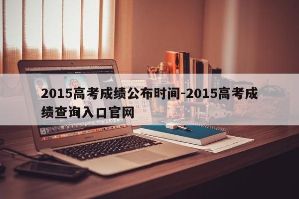 2015高考成绩公布时间-2015高考成绩查询入口官网  第1张