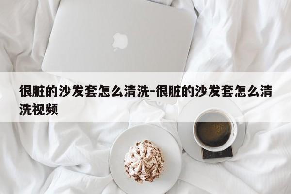 很脏的沙发套怎么清洗-很脏的沙发套怎么清洗视频