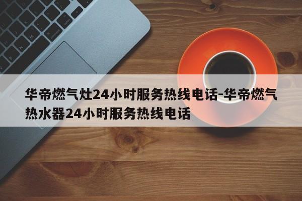 华帝燃气灶24小时服务热线电话-华帝燃气热水器24小时服务热线电话  第1张