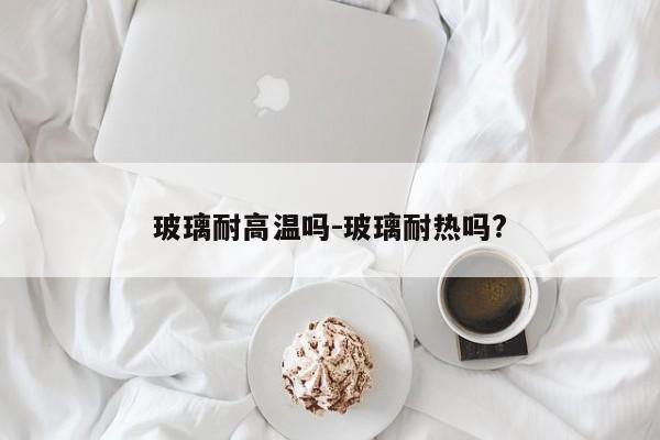 玻璃耐高温吗-玻璃耐热吗?