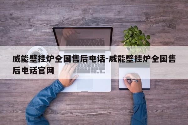 威能壁挂炉全国售后电话-威能壁挂炉全国售后电话官网