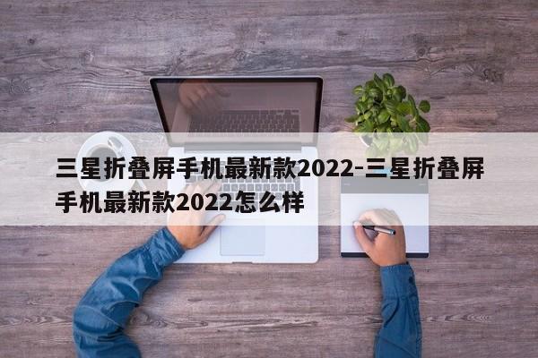 三星折叠屏手机最新款2022-三星折叠屏手机最新款2022怎么样