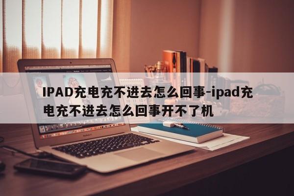 IPAD充电充不进去怎么回事-ipad充电充不进去怎么回事开不了机