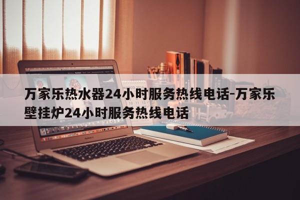 万家乐热水器24小时服务热线电话-万家乐壁挂炉24小时服务热线电话