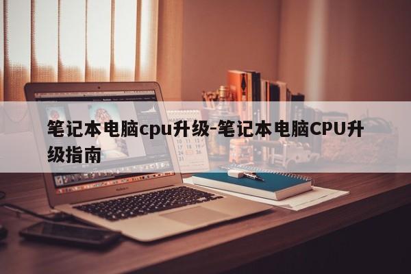 笔记本电脑cpu升级-笔记本电脑CPU升级指南