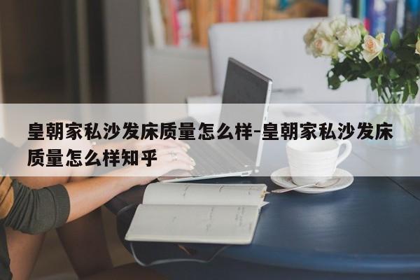 皇朝家私沙发床质量怎么样-皇朝家私沙发床质量怎么样知乎  第1张