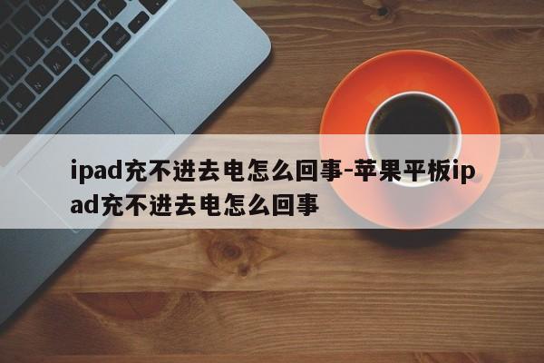 ipad充不进去电怎么回事-苹果平板ipad充不进去电怎么回事