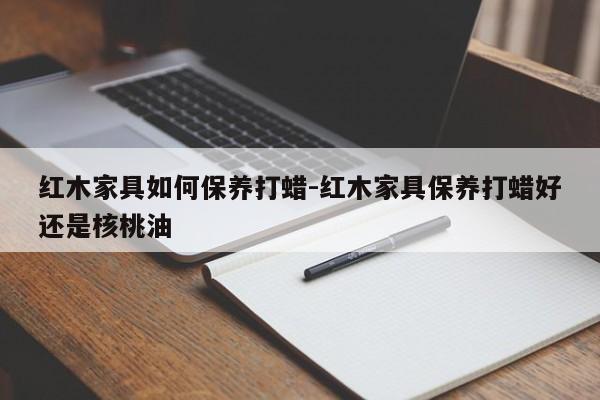 红木家具如何保养打蜡-红木家具保养打蜡好还是核桃油