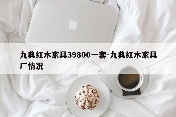 九典红木家具39800一套-九典红木家具厂情况  第1张