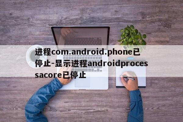 进程com.android.phone已停止-显示进程androidprocessacore已停止