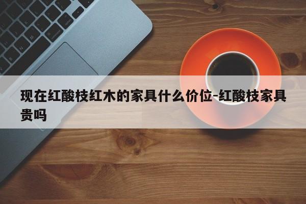 现在红酸枝红木的家具什么价位-红酸枝家具贵吗