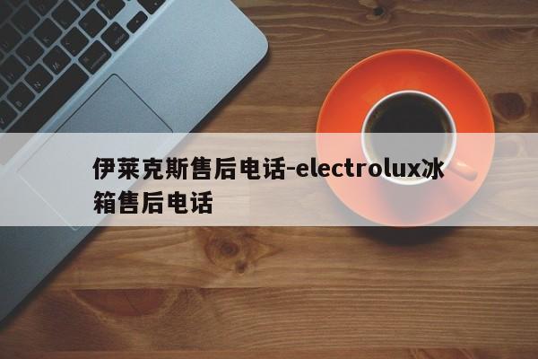 伊莱克斯售后电话-electrolux冰箱售后电话