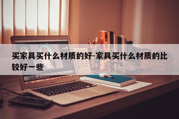 买家具买什么材质的好-家具买什么材质的比较好一些