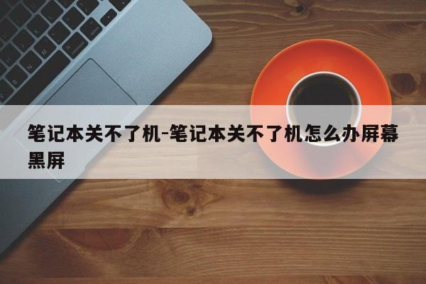 笔记本关不了机-笔记本关不了机怎么办屏幕黑屏