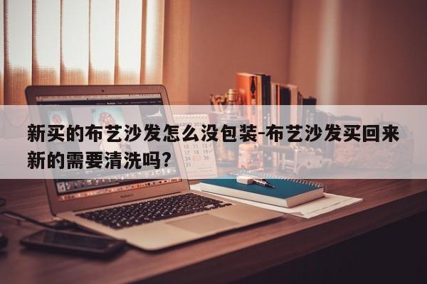 新买的布艺沙发怎么没包装-布艺沙发买回来新的需要清洗吗?