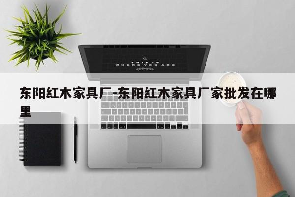 东阳红木家具厂-东阳红木家具厂家批发在哪里  第1张