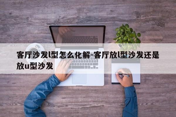 客厅沙发l型怎么化解-客厅放l型沙发还是放u型沙发