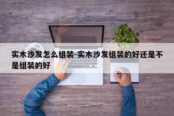 实木沙发怎么组装-实木沙发组装的好还是不是组装的好