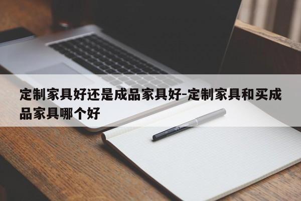 定制家具好还是成品家具好-定制家具和买成品家具哪个好