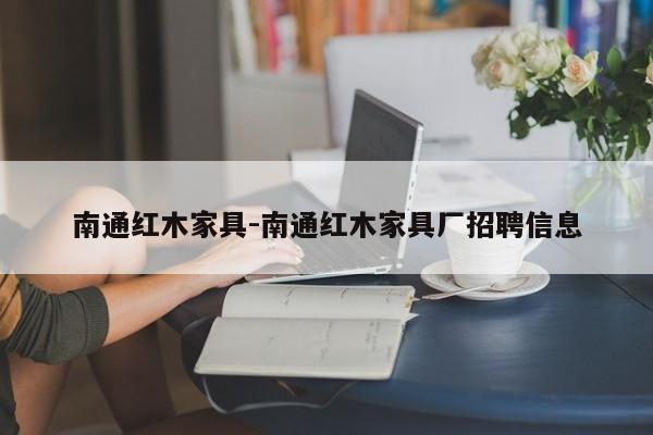 南通红木家具-南通红木家具厂招聘信息