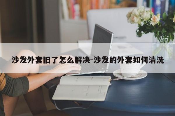 沙发外套旧了怎么解决-沙发的外套如何清洗