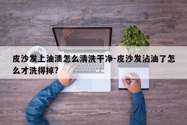 皮沙发上油渍怎么清洗干净-皮沙发沾油了怎么才洗得掉?  第1张