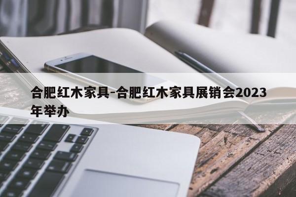 合肥红木家具-合肥红木家具展销会2023年举办