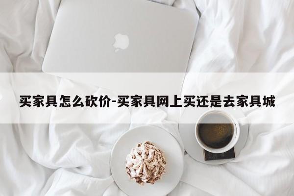 买家具怎么砍价-买家具网上买还是去家具城