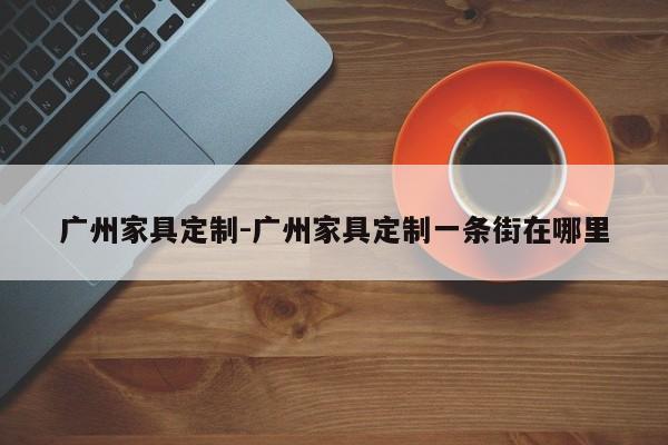 广州家具定制-广州家具定制一条街在哪里