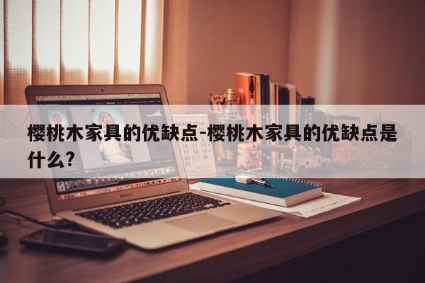 樱桃木家具的优缺点-樱桃木家具的优缺点是什么?