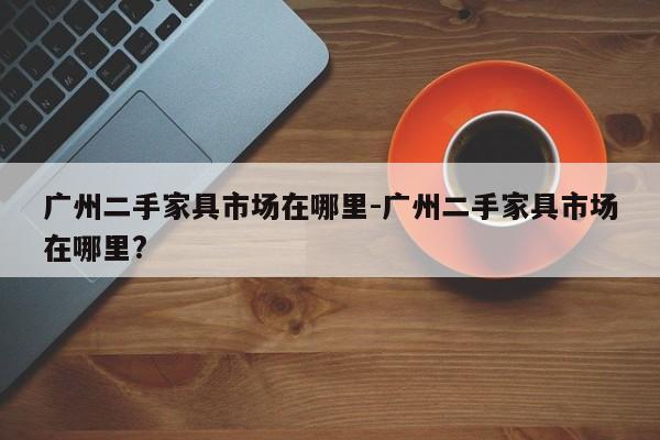 广州二手家具市场在哪里-广州二手家具市场在哪里?