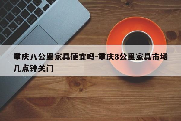 重庆八公里家具便宜吗-重庆8公里家具市场几点钟关门  第1张