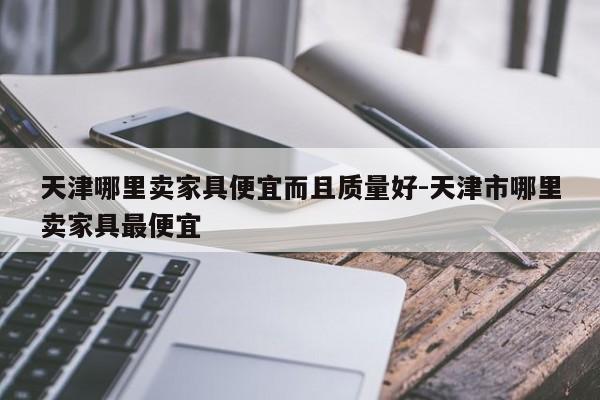 天津哪里卖家具便宜而且质量好-天津市哪里卖家具最便宜