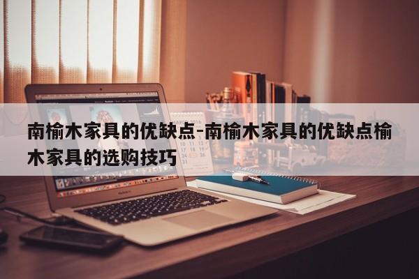 南榆木家具的优缺点-南榆木家具的优缺点榆木家具的选购技巧