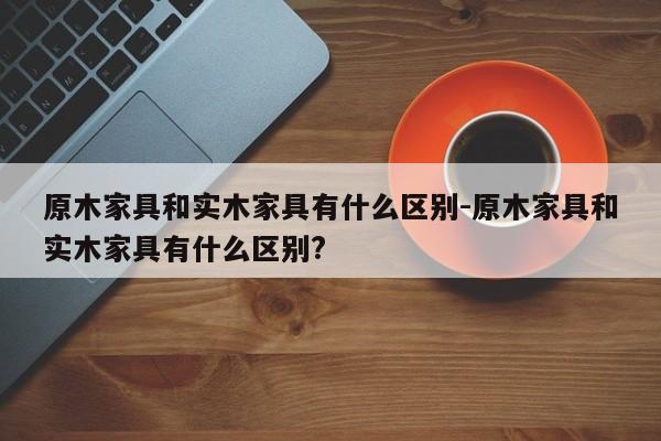 原木家具和实木家具有什么区别-原木家具和实木家具有什么区别?