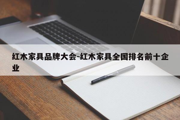 红木家具品牌大会-红木家具全国排名前十企业