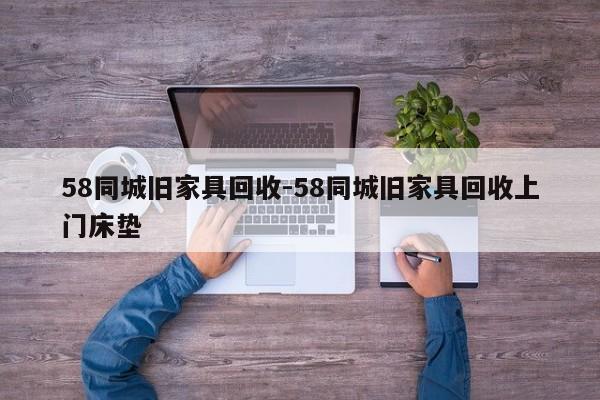 58同城旧家具回收-58同城旧家具回收上门床垫