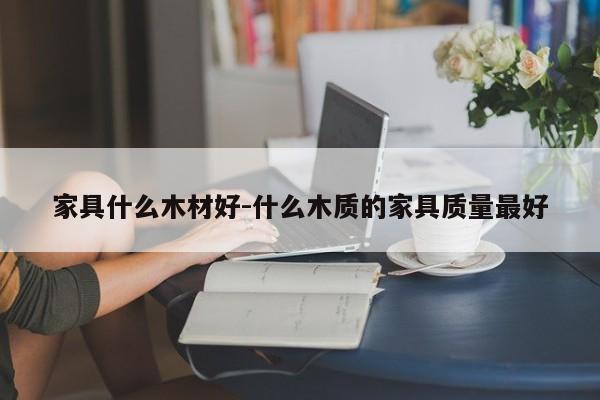 家具什么木材好-什么木质的家具质量最好