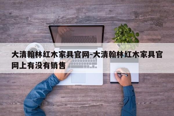 大清翰林红木家具官网-大清翰林红木家具官网上有没有销售