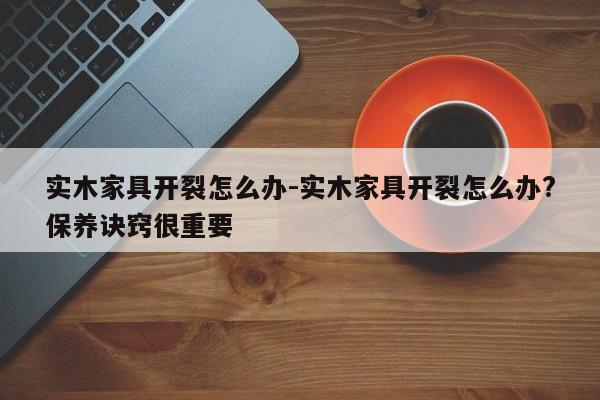 实木家具开裂怎么办-实木家具开裂怎么办?保养诀窍很重要