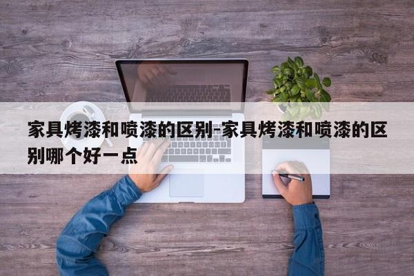 家具烤漆和喷漆的区别-家具烤漆和喷漆的区别哪个好一点  第1张