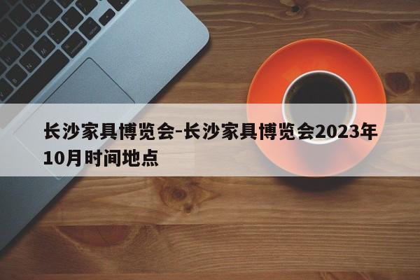 长沙家具博览会-长沙家具博览会2023年10月时间地点